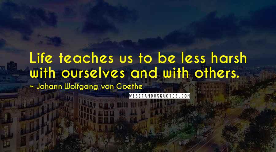 Johann Wolfgang Von Goethe Quotes: Life teaches us to be less harsh with ourselves and with others.