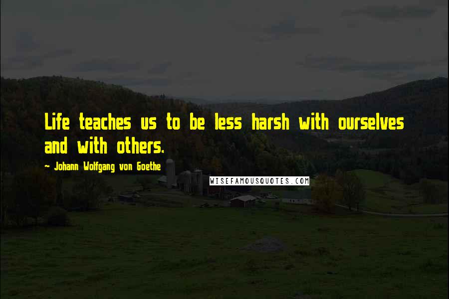 Johann Wolfgang Von Goethe Quotes: Life teaches us to be less harsh with ourselves and with others.