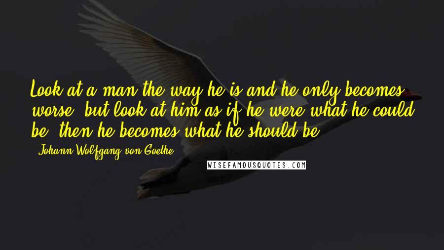 Johann Wolfgang Von Goethe Quotes: Look at a man the way he is and he only becomes worse, but look at him as if he were what he could be, then he becomes what he should be.