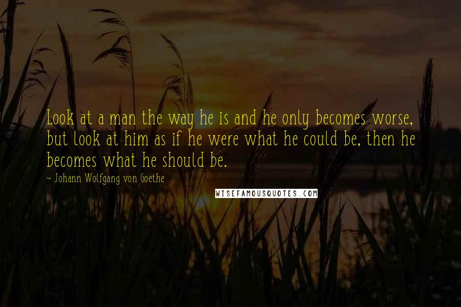 Johann Wolfgang Von Goethe Quotes: Look at a man the way he is and he only becomes worse, but look at him as if he were what he could be, then he becomes what he should be.