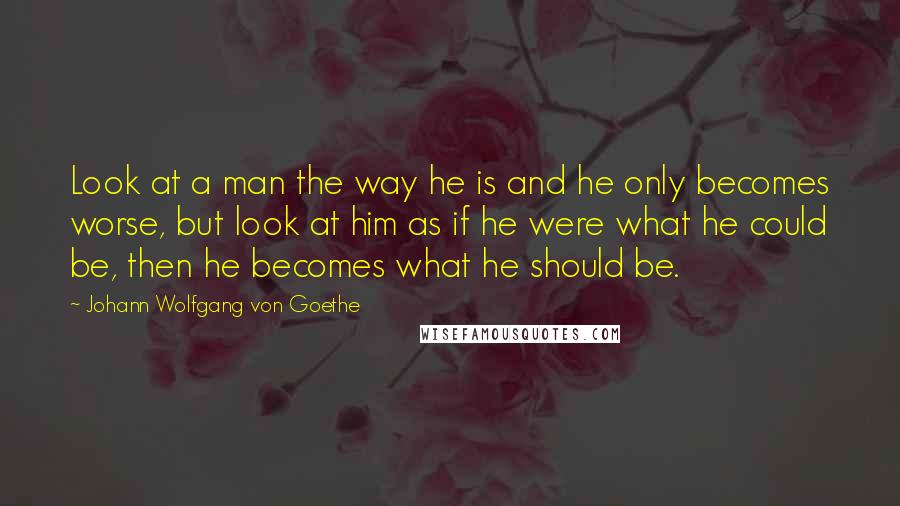 Johann Wolfgang Von Goethe Quotes: Look at a man the way he is and he only becomes worse, but look at him as if he were what he could be, then he becomes what he should be.