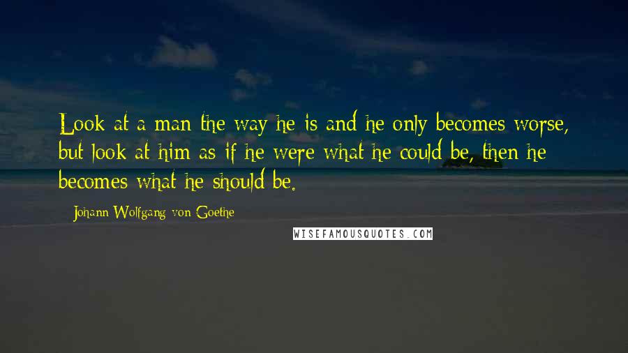 Johann Wolfgang Von Goethe Quotes: Look at a man the way he is and he only becomes worse, but look at him as if he were what he could be, then he becomes what he should be.