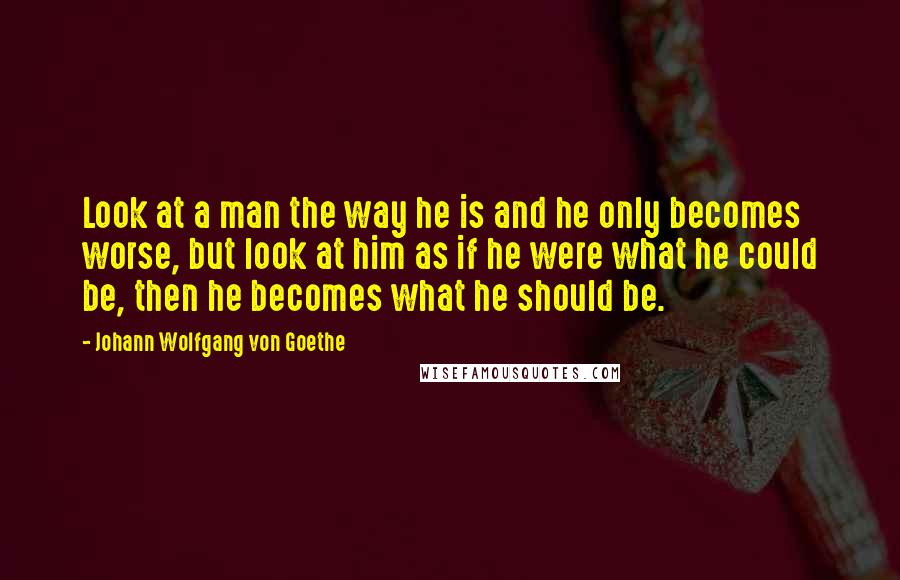 Johann Wolfgang Von Goethe Quotes: Look at a man the way he is and he only becomes worse, but look at him as if he were what he could be, then he becomes what he should be.