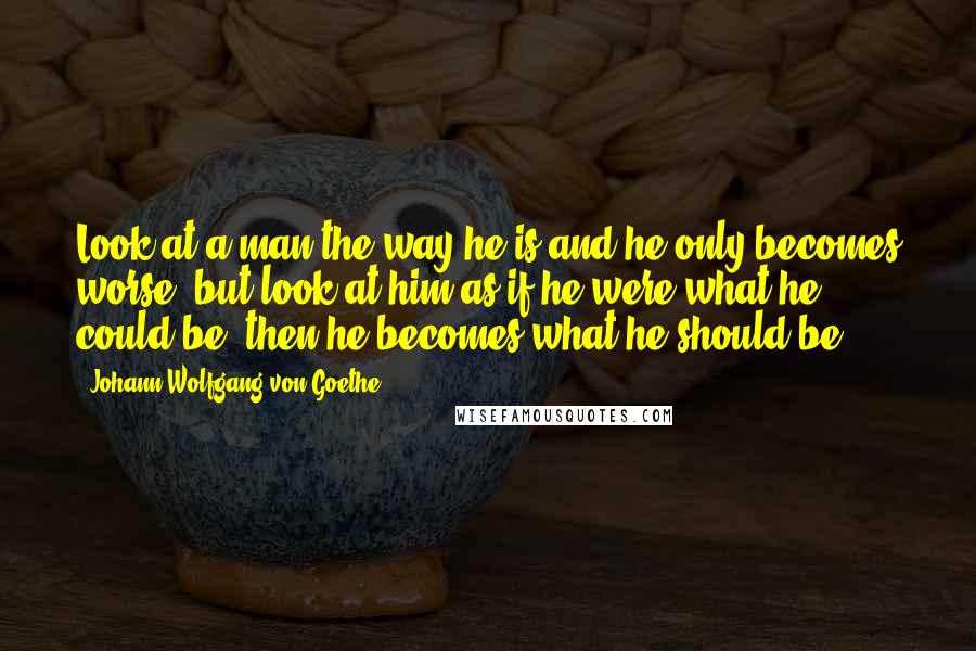 Johann Wolfgang Von Goethe Quotes: Look at a man the way he is and he only becomes worse, but look at him as if he were what he could be, then he becomes what he should be.