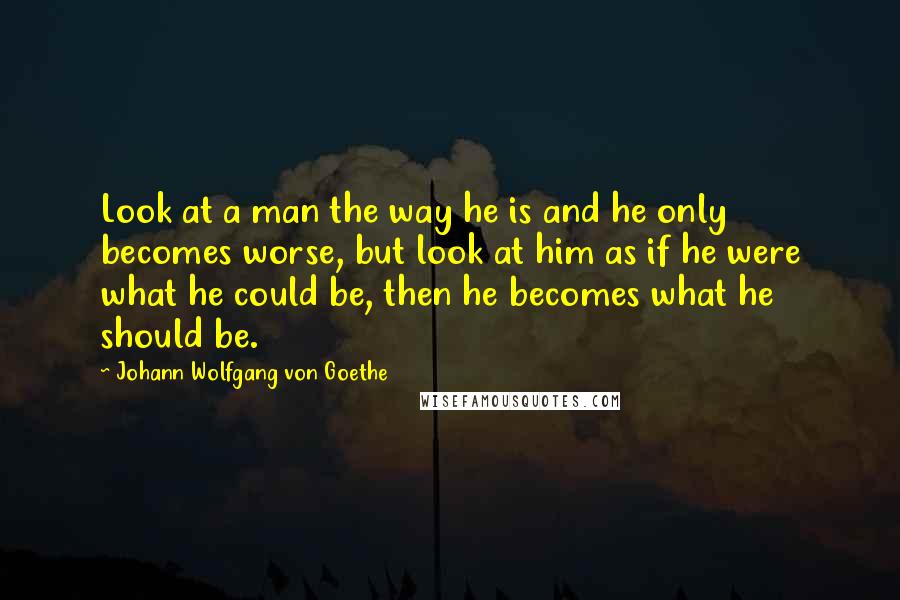 Johann Wolfgang Von Goethe Quotes: Look at a man the way he is and he only becomes worse, but look at him as if he were what he could be, then he becomes what he should be.