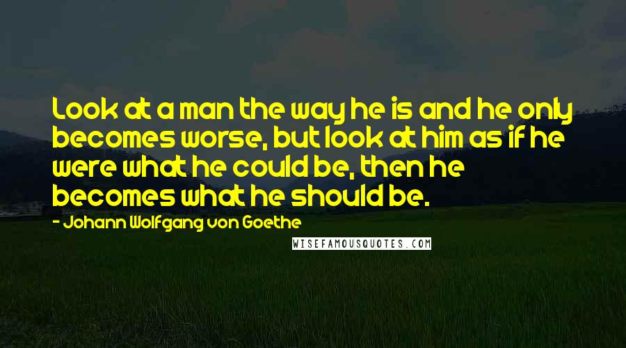 Johann Wolfgang Von Goethe Quotes: Look at a man the way he is and he only becomes worse, but look at him as if he were what he could be, then he becomes what he should be.