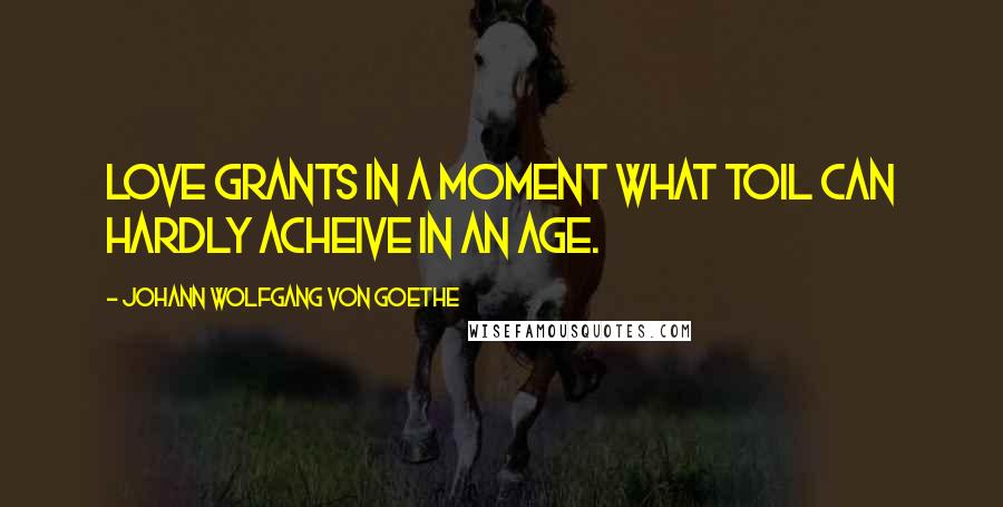 Johann Wolfgang Von Goethe Quotes: Love grants in a moment what toil can hardly acheive in an age.