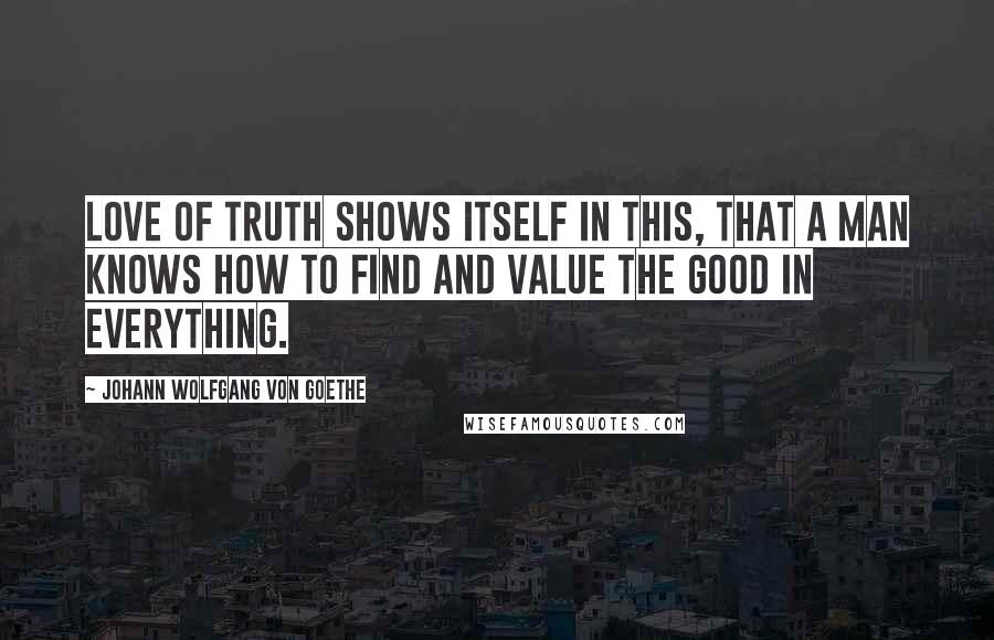 Johann Wolfgang Von Goethe Quotes: Love of truth shows itself in this, that a man knows how to find and value the good in everything.