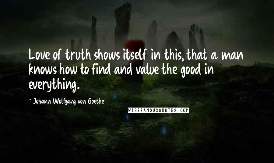 Johann Wolfgang Von Goethe Quotes: Love of truth shows itself in this, that a man knows how to find and value the good in everything.