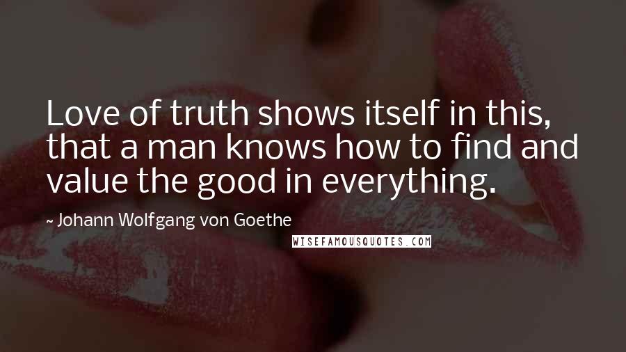 Johann Wolfgang Von Goethe Quotes: Love of truth shows itself in this, that a man knows how to find and value the good in everything.