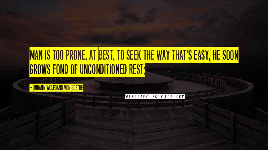 Johann Wolfgang Von Goethe Quotes: Man is too prone, at best, to seek the way that's easy, He soon grows fond of unconditioned rest;