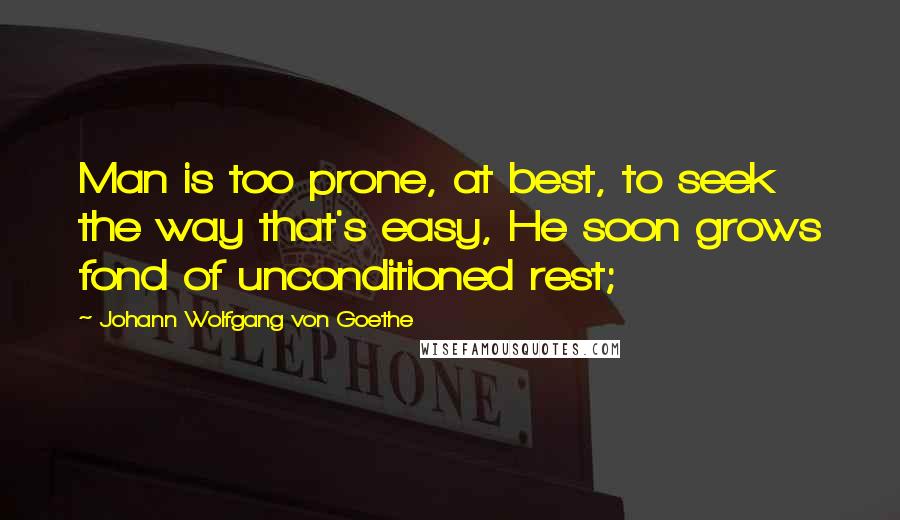 Johann Wolfgang Von Goethe Quotes: Man is too prone, at best, to seek the way that's easy, He soon grows fond of unconditioned rest;