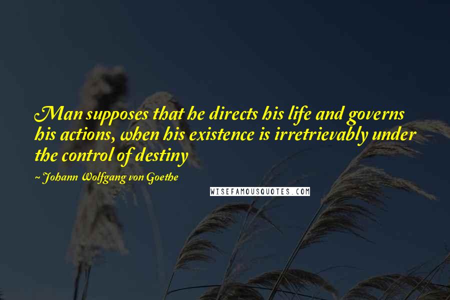 Johann Wolfgang Von Goethe Quotes: Man supposes that he directs his life and governs his actions, when his existence is irretrievably under the control of destiny