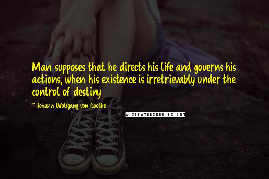 Johann Wolfgang Von Goethe Quotes: Man supposes that he directs his life and governs his actions, when his existence is irretrievably under the control of destiny
