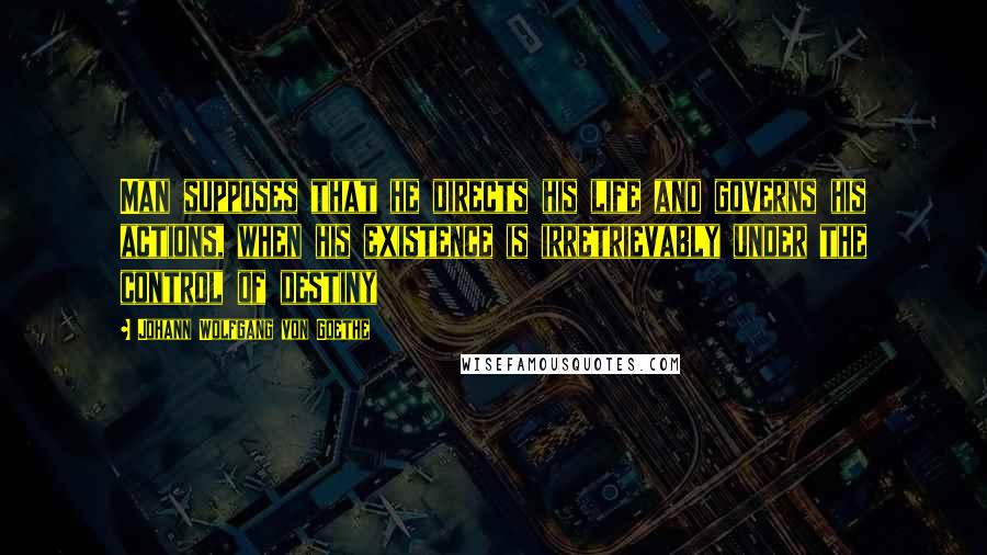 Johann Wolfgang Von Goethe Quotes: Man supposes that he directs his life and governs his actions, when his existence is irretrievably under the control of destiny