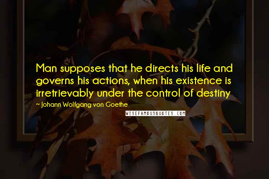 Johann Wolfgang Von Goethe Quotes: Man supposes that he directs his life and governs his actions, when his existence is irretrievably under the control of destiny