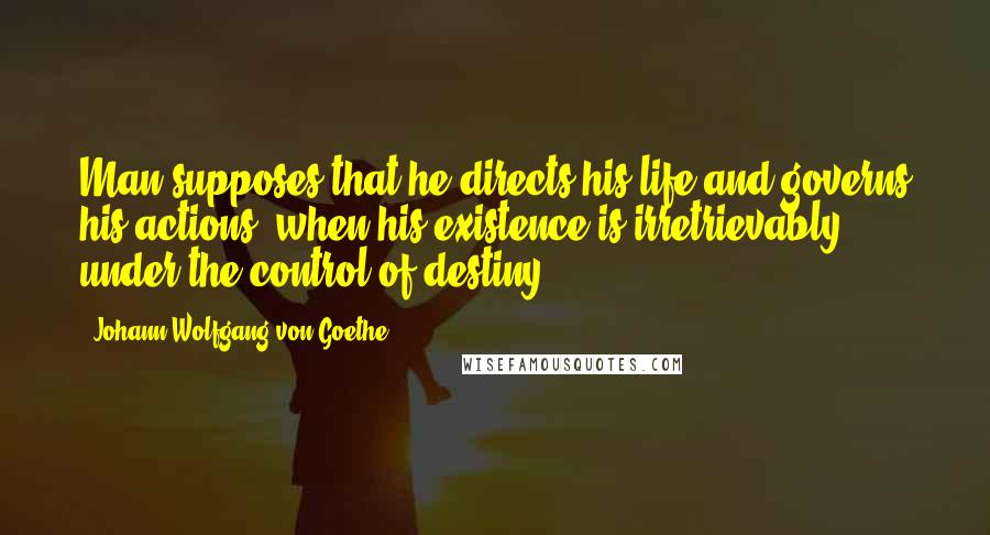 Johann Wolfgang Von Goethe Quotes: Man supposes that he directs his life and governs his actions, when his existence is irretrievably under the control of destiny