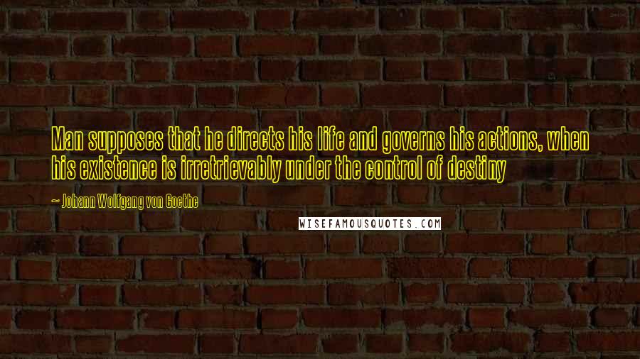 Johann Wolfgang Von Goethe Quotes: Man supposes that he directs his life and governs his actions, when his existence is irretrievably under the control of destiny