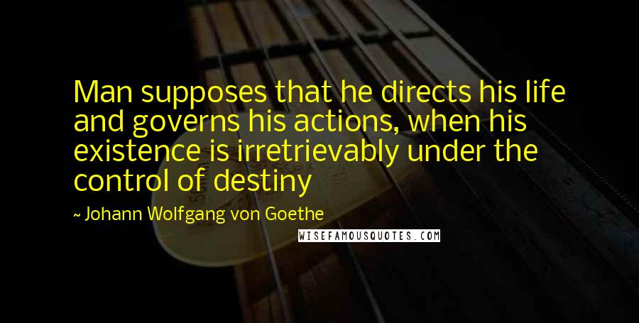 Johann Wolfgang Von Goethe Quotes: Man supposes that he directs his life and governs his actions, when his existence is irretrievably under the control of destiny
