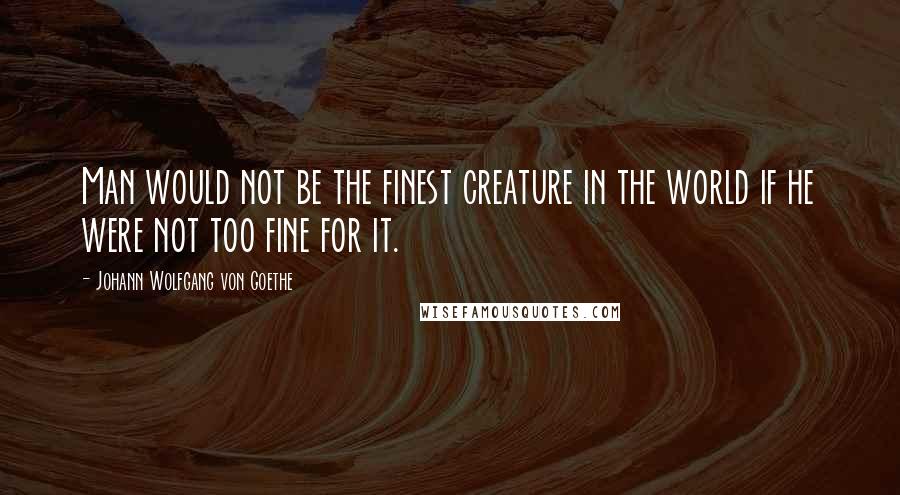 Johann Wolfgang Von Goethe Quotes: Man would not be the finest creature in the world if he were not too fine for it.
