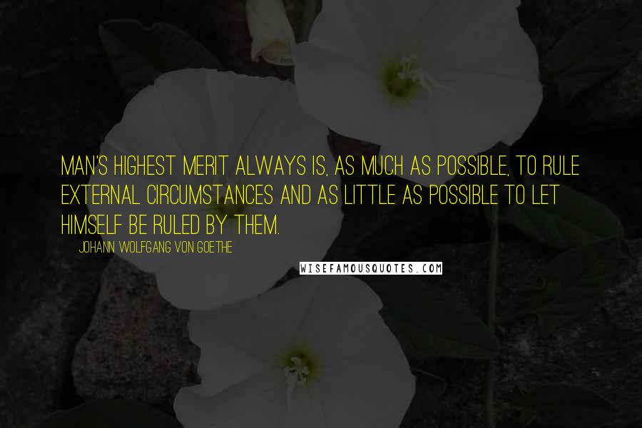 Johann Wolfgang Von Goethe Quotes: Man's highest merit always is, as much as possible, to rule external circumstances and as little as possible to let himself be ruled by them.