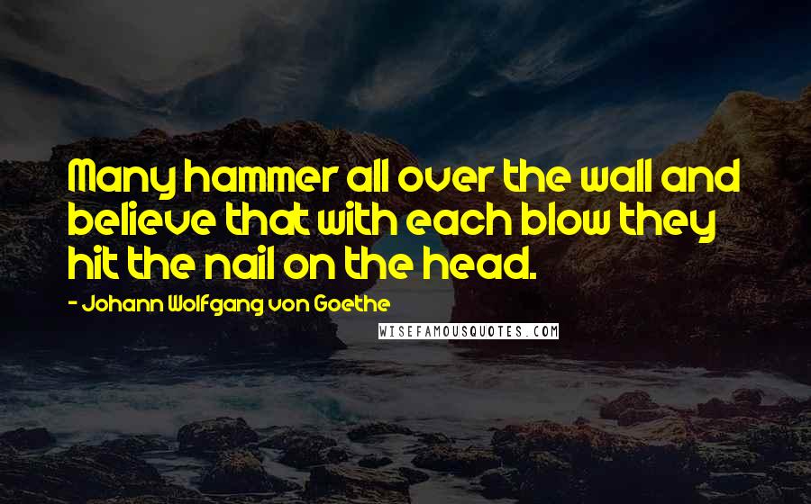 Johann Wolfgang Von Goethe Quotes: Many hammer all over the wall and believe that with each blow they hit the nail on the head.