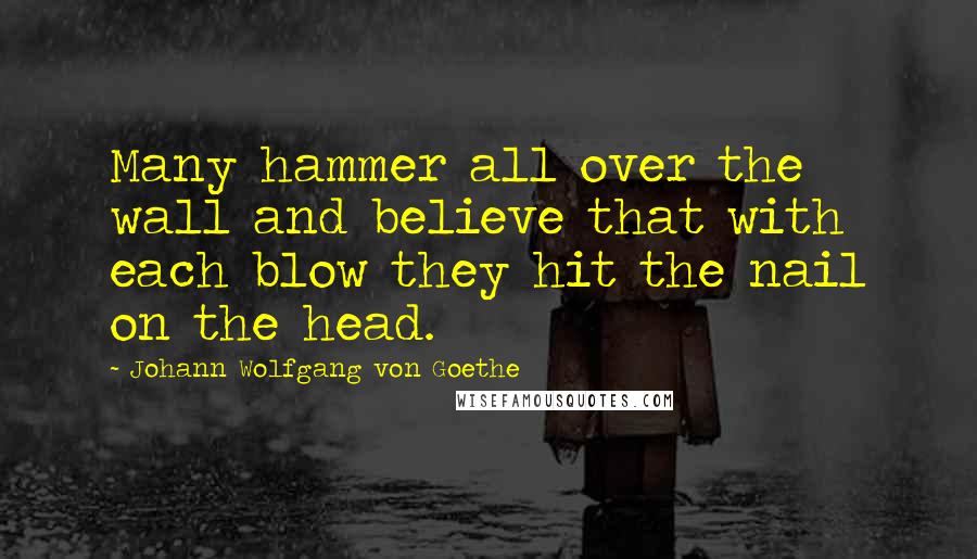 Johann Wolfgang Von Goethe Quotes: Many hammer all over the wall and believe that with each blow they hit the nail on the head.