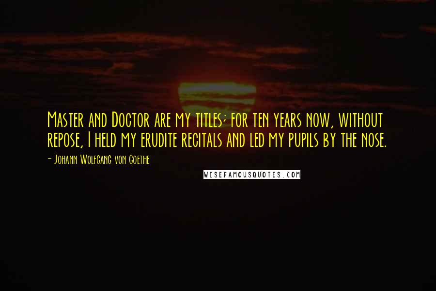 Johann Wolfgang Von Goethe Quotes: Master and Doctor are my titles; for ten years now, without repose, I held my erudite recitals and led my pupils by the nose.