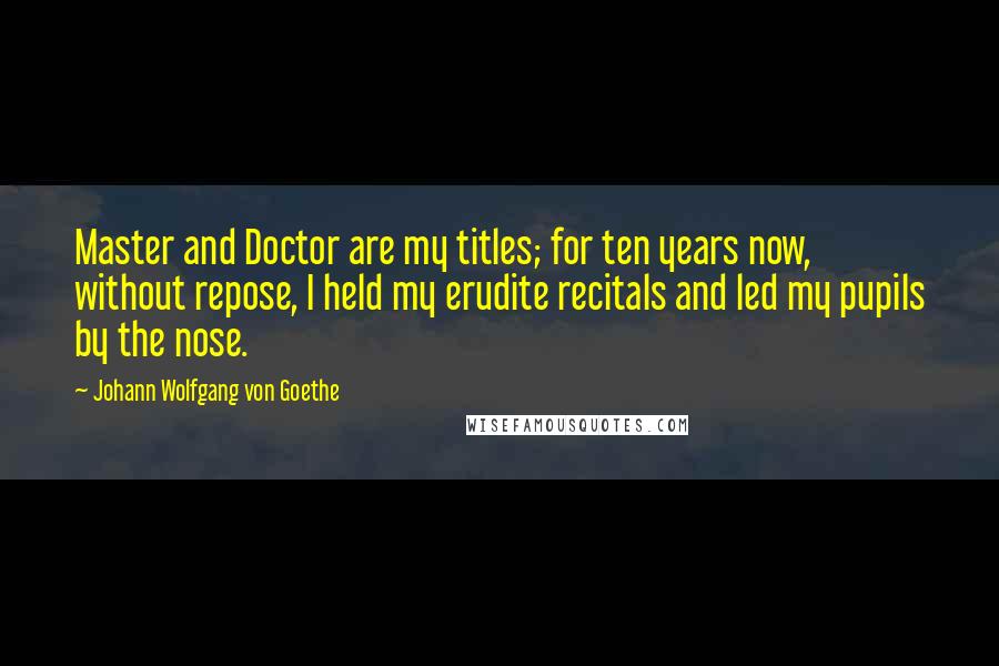 Johann Wolfgang Von Goethe Quotes: Master and Doctor are my titles; for ten years now, without repose, I held my erudite recitals and led my pupils by the nose.