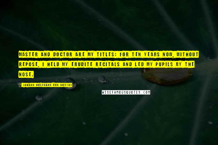Johann Wolfgang Von Goethe Quotes: Master and Doctor are my titles; for ten years now, without repose, I held my erudite recitals and led my pupils by the nose.