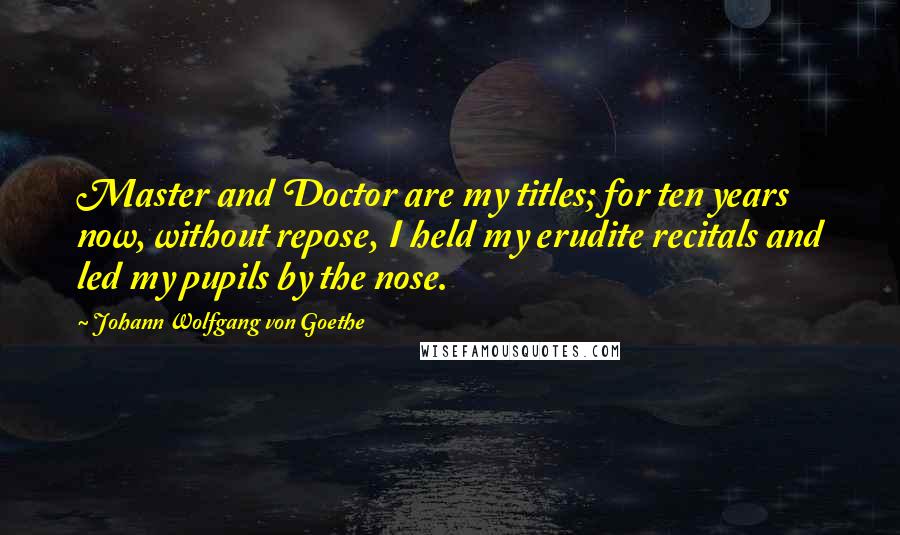 Johann Wolfgang Von Goethe Quotes: Master and Doctor are my titles; for ten years now, without repose, I held my erudite recitals and led my pupils by the nose.