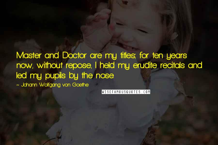 Johann Wolfgang Von Goethe Quotes: Master and Doctor are my titles; for ten years now, without repose, I held my erudite recitals and led my pupils by the nose.