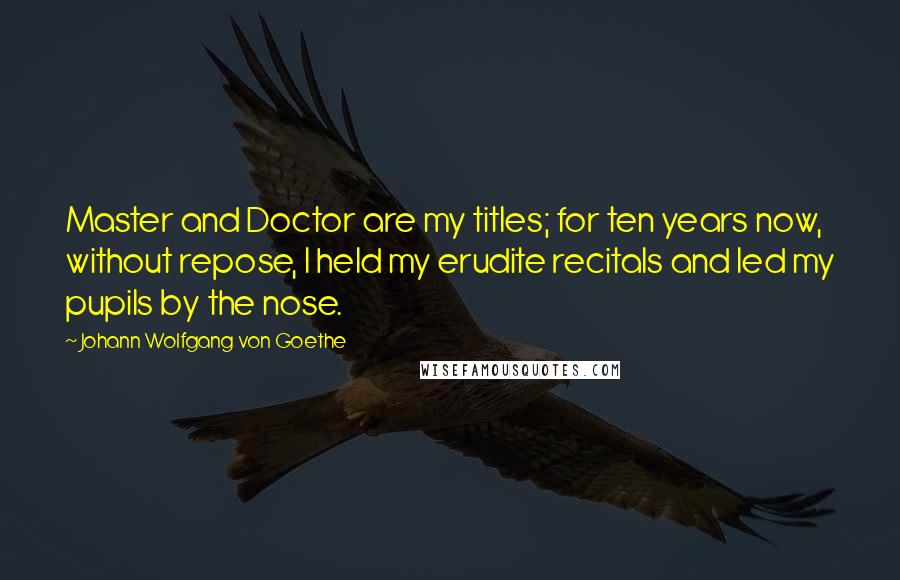 Johann Wolfgang Von Goethe Quotes: Master and Doctor are my titles; for ten years now, without repose, I held my erudite recitals and led my pupils by the nose.