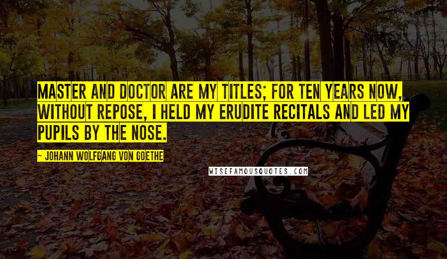 Johann Wolfgang Von Goethe Quotes: Master and Doctor are my titles; for ten years now, without repose, I held my erudite recitals and led my pupils by the nose.