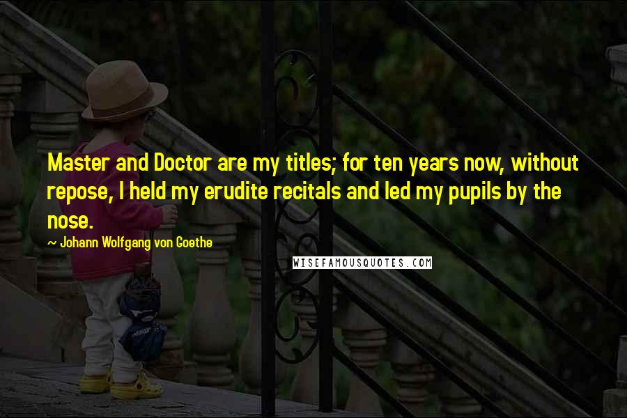 Johann Wolfgang Von Goethe Quotes: Master and Doctor are my titles; for ten years now, without repose, I held my erudite recitals and led my pupils by the nose.