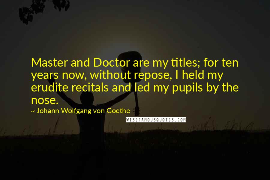Johann Wolfgang Von Goethe Quotes: Master and Doctor are my titles; for ten years now, without repose, I held my erudite recitals and led my pupils by the nose.
