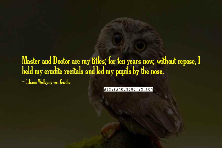 Johann Wolfgang Von Goethe Quotes: Master and Doctor are my titles; for ten years now, without repose, I held my erudite recitals and led my pupils by the nose.