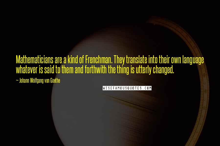Johann Wolfgang Von Goethe Quotes: Mathematicians are a kind of Frenchman. They translate into their own language whatever is said to them and forthwith the thing is utterly changed.