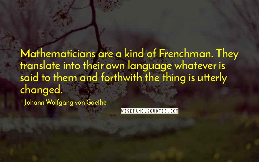 Johann Wolfgang Von Goethe Quotes: Mathematicians are a kind of Frenchman. They translate into their own language whatever is said to them and forthwith the thing is utterly changed.