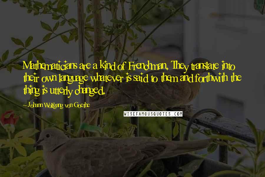 Johann Wolfgang Von Goethe Quotes: Mathematicians are a kind of Frenchman. They translate into their own language whatever is said to them and forthwith the thing is utterly changed.