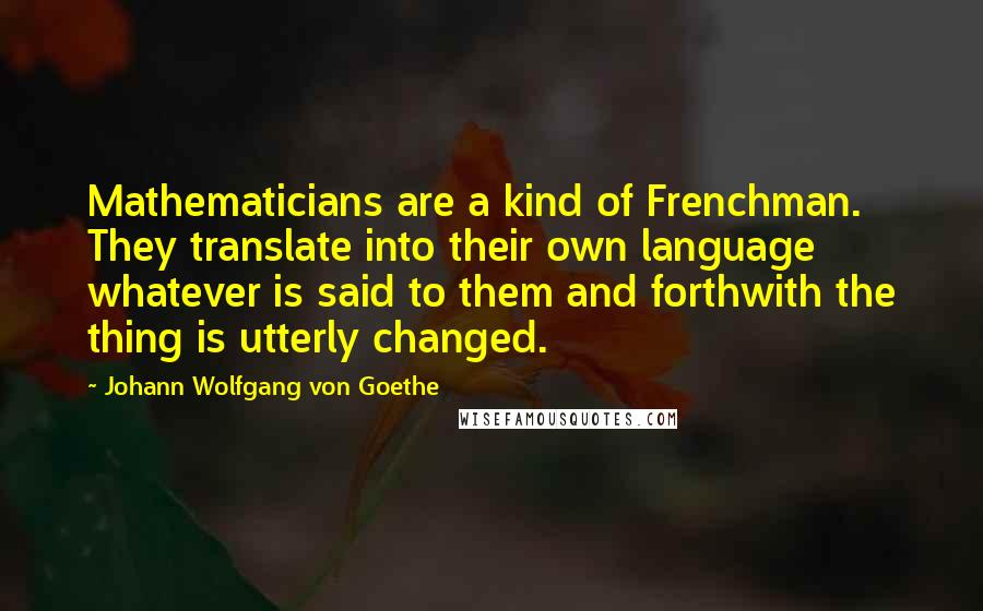 Johann Wolfgang Von Goethe Quotes: Mathematicians are a kind of Frenchman. They translate into their own language whatever is said to them and forthwith the thing is utterly changed.