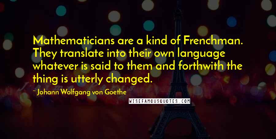 Johann Wolfgang Von Goethe Quotes: Mathematicians are a kind of Frenchman. They translate into their own language whatever is said to them and forthwith the thing is utterly changed.