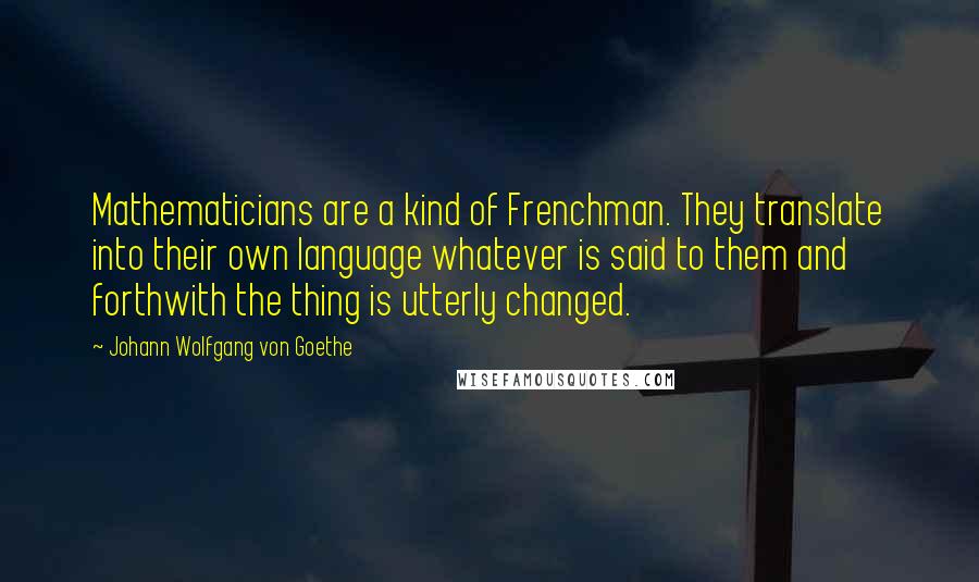 Johann Wolfgang Von Goethe Quotes: Mathematicians are a kind of Frenchman. They translate into their own language whatever is said to them and forthwith the thing is utterly changed.