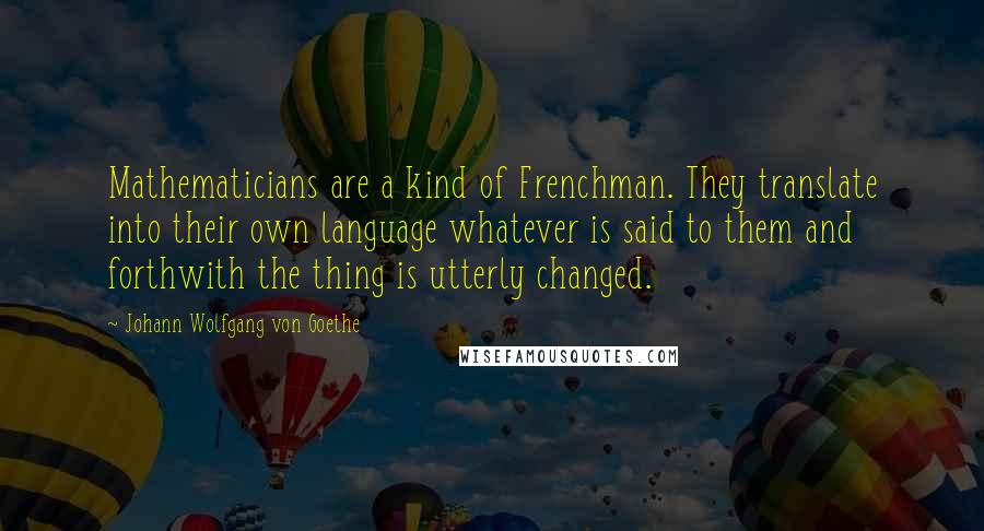 Johann Wolfgang Von Goethe Quotes: Mathematicians are a kind of Frenchman. They translate into their own language whatever is said to them and forthwith the thing is utterly changed.
