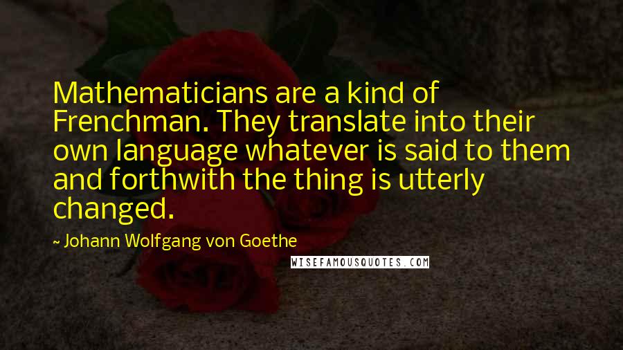 Johann Wolfgang Von Goethe Quotes: Mathematicians are a kind of Frenchman. They translate into their own language whatever is said to them and forthwith the thing is utterly changed.