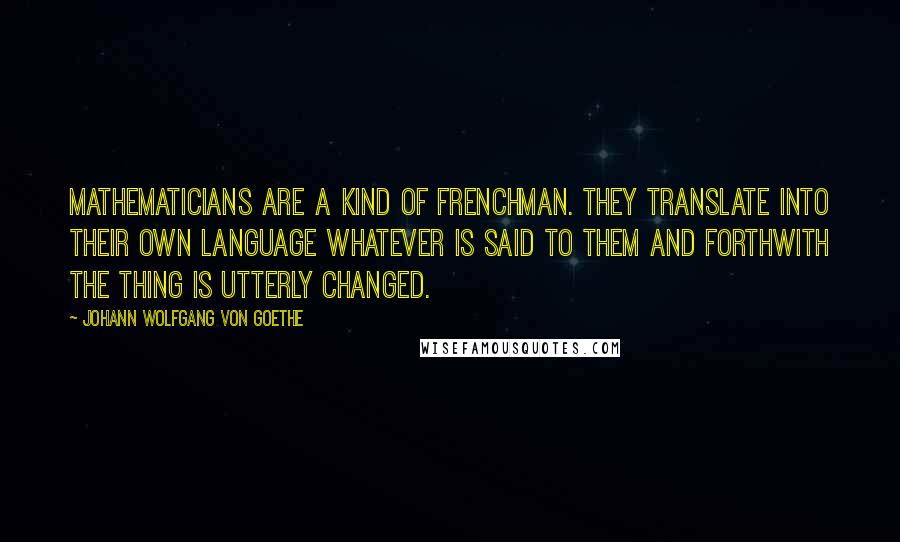 Johann Wolfgang Von Goethe Quotes: Mathematicians are a kind of Frenchman. They translate into their own language whatever is said to them and forthwith the thing is utterly changed.
