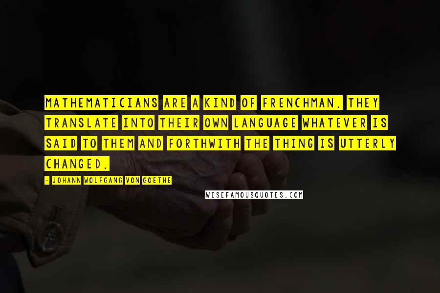 Johann Wolfgang Von Goethe Quotes: Mathematicians are a kind of Frenchman. They translate into their own language whatever is said to them and forthwith the thing is utterly changed.