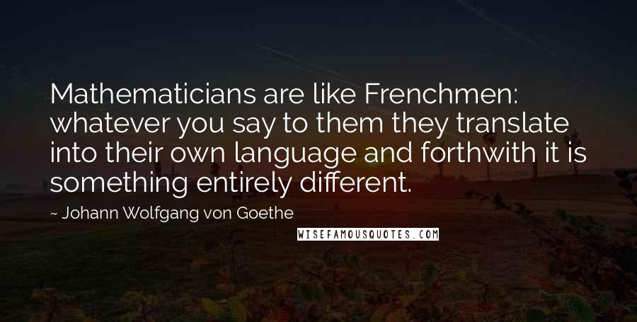 Johann Wolfgang Von Goethe Quotes: Mathematicians are like Frenchmen: whatever you say to them they translate into their own language and forthwith it is something entirely different.