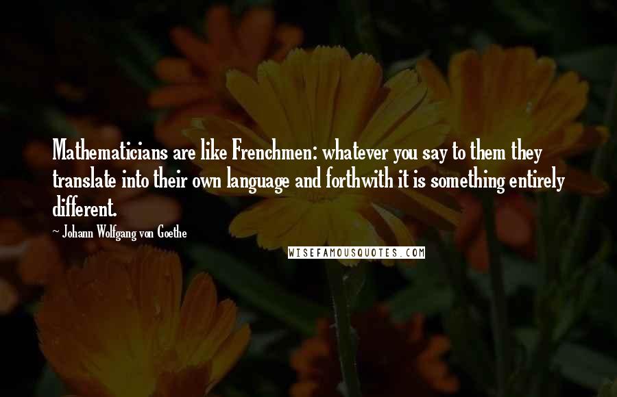 Johann Wolfgang Von Goethe Quotes: Mathematicians are like Frenchmen: whatever you say to them they translate into their own language and forthwith it is something entirely different.