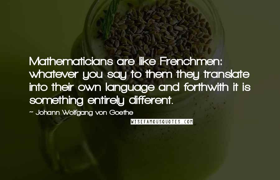 Johann Wolfgang Von Goethe Quotes: Mathematicians are like Frenchmen: whatever you say to them they translate into their own language and forthwith it is something entirely different.